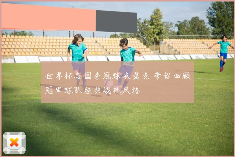 世界杯各国夺冠球衣盘点 带你回顾冠军球队经典战袍风格