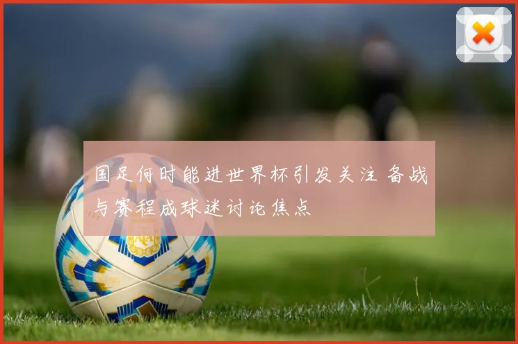 国足何时能进世界杯引发关注 备战与赛程成球迷讨论焦点