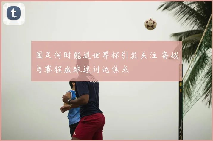 国足何时能进世界杯引发关注 备战与赛程成球迷讨论焦点